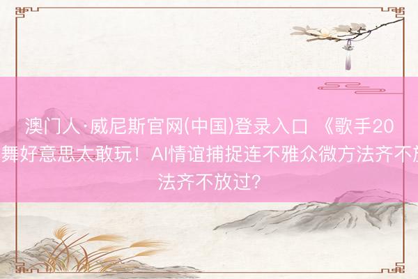 澳门人·威尼斯官网(中国)登录入口 《歌手2026》舞好意思太敢玩！AI情谊捕捉连不雅众微方法齐不放过？