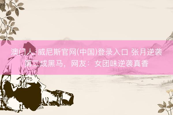 澳门人·威尼斯官网(中国)登录入口 张月逆袭第二成黑马，网友：女团味逆袭真香