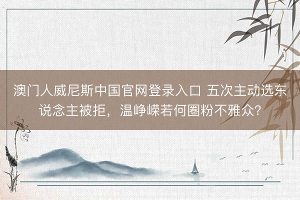 澳门人威尼斯中国官网登录入口 五次主动选东说念主被拒，温峥嵘若何圈粉不雅众？