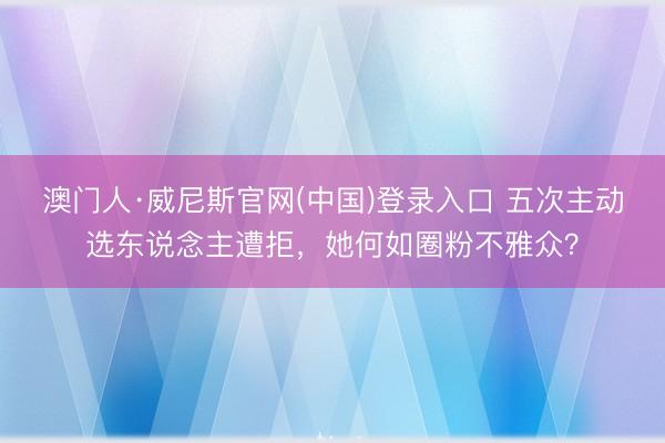 澳门人·威尼斯官网(中国)登录入口 五次主动选东说念主遭拒，她何如圈粉不雅众？