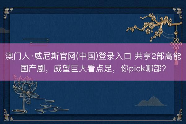 澳门人·威尼斯官网(中国)登录入口 共享2部高能国产剧，威望巨大看点足，你pick哪部？