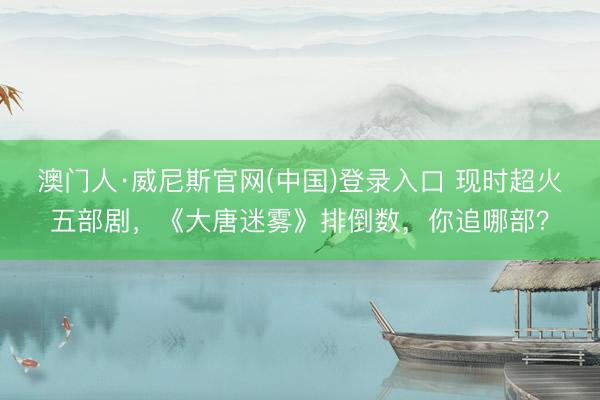 澳门人·威尼斯官网(中国)登录入口 现时超火五部剧，《大唐迷雾》排倒数，你追哪部？