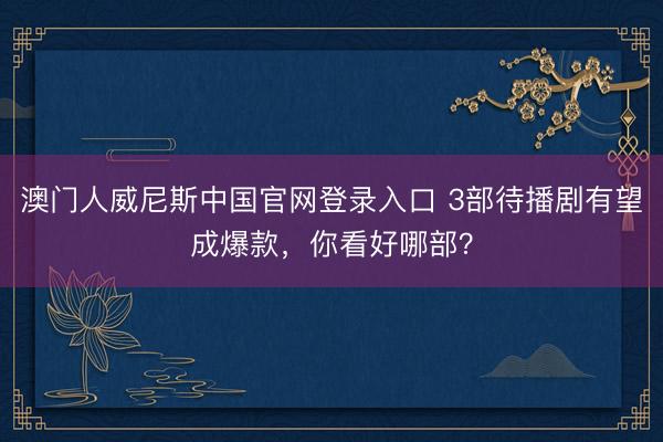 澳门人威尼斯中国官网登录入口 3部待播剧有望成爆款，你看好哪部？