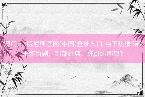 澳门人·威尼斯官网(中国)登录入口 当下热播3部王炸新剧，部部经典，你pick哪部？