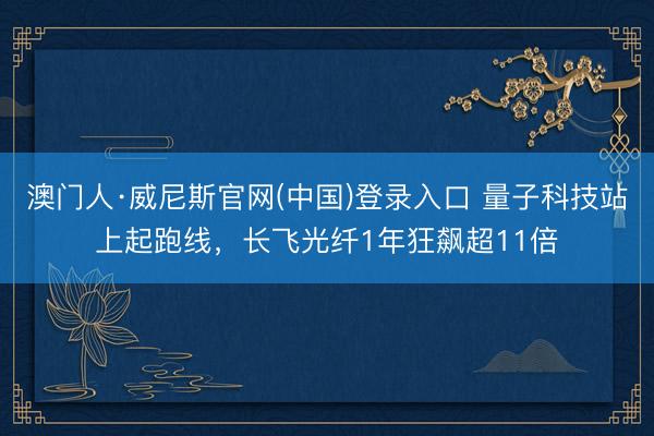 澳门人·威尼斯官网(中国)登录入口 量子科技站上起跑线，长飞光纤1年狂飙超11倍