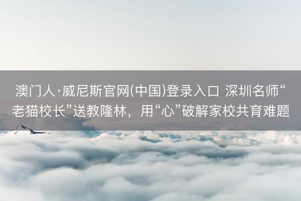 澳门人·威尼斯官网(中国)登录入口 深圳名师“老猫校长”送教隆林，用“心”破解家校共育难题
