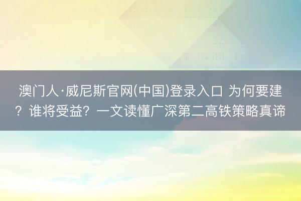 澳门人·威尼斯官网(中国)登录入口 为何要建？谁将受益？一文读懂广深第二高铁策略真谛