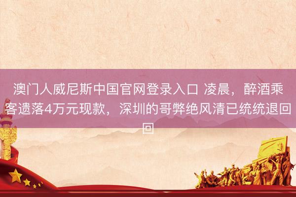 澳门人威尼斯中国官网登录入口 凌晨，醉酒乘客遗落4万元现款，深圳的哥弊绝风清已统统退回