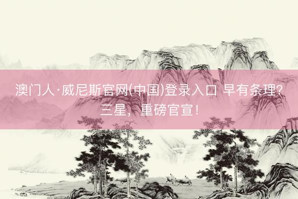 澳门人·威尼斯官网(中国)登录入口 早有条理？三星，重磅官宣！