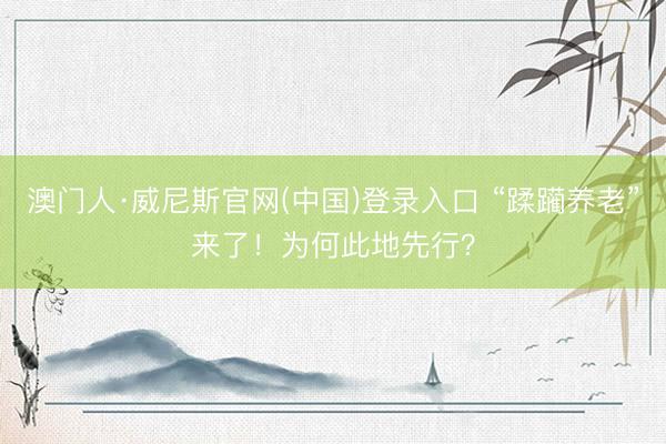 澳门人·威尼斯官网(中国)登录入口 “蹂躏养老”来了！为何此地先行？